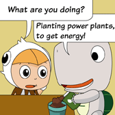 Monster was putting some soils into a flower pot. 'What are you doing?' Robin asked Monster. 'Planting power plants, to get energy!' Monster answered.